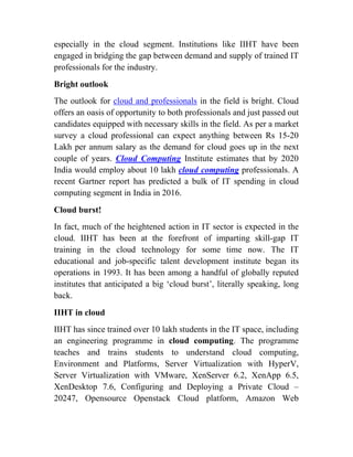 especially in the cloud segment. Institutions like IIHT have been
engaged in bridging the gap between demand and supply of trained IT
professionals for the industry.
Bright outlook
The outlook for cloud and professionals in the field is bright. Cloud
offers an oasis of opportunity to both professionals and just passed out
candidates equipped with necessary skills in the field. As per a market
survey a cloud professional can expect anything between Rs 15-20
Lakh per annum salary as the demand for cloud goes up in the next
couple of years. Cloud Computing Institute estimates that by 2020
India would employ about 10 lakh cloud computing professionals. A
recent Gartner report has predicted a bulk of IT spending in cloud
computing segment in India in 2016.
Cloud burst!
In fact, much of the heightened action in IT sector is expected in the
cloud. IIHT has been at the forefront of imparting skill-gap IT
training in the cloud technology for some time now. The IT
educational and job-specific talent development institute began its
operations in 1993. It has been among a handful of globally reputed
institutes that anticipated a big ‘cloud burst’, literally speaking, long
back.
IIHT in cloud
IIHT has since trained over 10 lakh students in the IT space, including
an engineering programme in cloud computing. The programme
teaches and trains students to understand cloud computing,
Environment and Platforms, Server Virtualization with HyperV,
Server Virtualization with VMware, XenServer 6.2, XenApp 6.5,
XenDesktop 7.6, Configuring and Deploying a Private Cloud –
20247, Opensource Openstack Cloud platform, Amazon Web
 