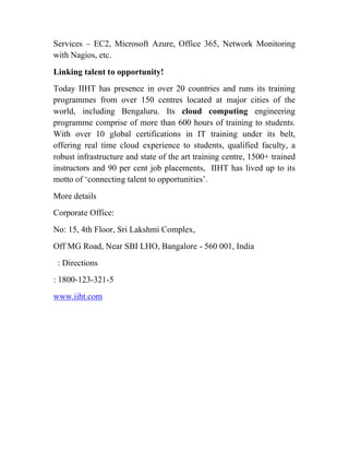 Services – EC2, Microsoft Azure, Office 365, Network Monitoring
with Nagios, etc.
Linking talent to opportunity!
Today IIHT has presence in over 20 countries and runs its training
programmes from over 150 centres located at major cities of the
world, including Bengaluru. Its cloud computing engineering
programme comprise of more than 600 hours of training to students.
With over 10 global certifications in IT training under its belt,
offering real time cloud experience to students, qualified faculty, a
robust infrastructure and state of the art training centre, 1500+ trained
instructors and 90 per cent job placements, IIHT has lived up to its
motto of ‘connecting talent to opportunities’.
More details
Corporate Office:
No: 15, 4th Floor, Sri Lakshmi Complex,
Off MG Road, Near SBI LHO, Bangalore - 560 001, India
: Directions
: 1800-123-321-5
www.iiht.com
 