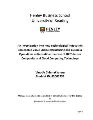 Henley Business School
             University of Reading




An investigation into how Technological Innovation
can enable Value Chain restructuring and Business
 Operations optimisation: the case of UK Telecom
   Companies and Cloud Computing Technology



                  Vinodh Chinnakkannu
                  Student ID: 83001933




Management Challenge submitted in partial fulfilment for the degree
                             of
              Master of Business Administration



                                                              Page - 1
 