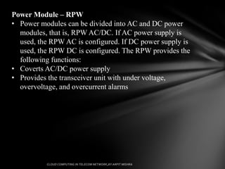 Power Module – RPW
• Power modules can be divided into AC and DC power
  modules, that is, RPW AC/DC. If AC power supply is
  used, the RPW AC is configured. If DC power supply is
  used, the RPW DC is configured. The RPW provides the
  following functions:
• Coverts AC/DC power supply
• Provides the transceiver unit with under voltage,
  overvoltage, and overcurrent alarms
 