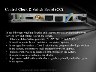 Control Clock & Switch Board (CC)




It has Ethernet switching function and supports the data switching between
service flow and control flow in the system.
• It handles Iub interface protocols (NBAP, SSCOP, and ALCAP).
• It monitors, controls, and maintains base station systems.
• It manages the versions of board software and programmable logic devices
    in the system, and supports local and remote version upgrade.
• It monitors the working condition of the boards in the system.
• It synchronizes external reference clocks.
• It generates and distributes the clock signals required by individual parts
    in the system.
 