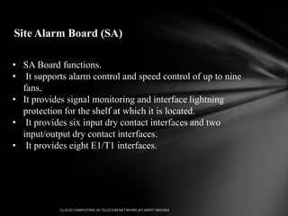 Site Alarm Board (SA)

• SA Board functions.
• It supports alarm control and speed control of up to nine
  fans.
• It provides signal monitoring and interface lightning
  protection for the shelf at which it is located.
• It provides six input dry contact interfaces and two
  input/output dry contact interfaces.
• It provides eight E1/T1 interfaces.
 