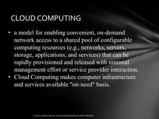 CLOUD COMPUTING
• a model for enabling convenient, on-demand
  network access to a shared pool of configurable
  computing resources (e.g., networks, servers,
  storage, applications, and services) that can be
  rapidly provisioned and released with minimal
  management effort or service provider interaction.
• Cloud Computing makes computer infrastructure
  and services available "on-need" basis.
 
