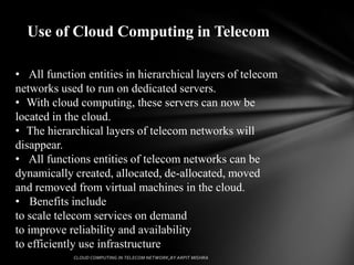 Use of Cloud Computing in Telecom

• All function entities in hierarchical layers of telecom
networks used to run on dedicated servers.
• With cloud computing, these servers can now be
located in the cloud.
• The hierarchical layers of telecom networks will
disappear.
• All functions entities of telecom networks can be
dynamically created, allocated, de-allocated, moved
and removed from virtual machines in the cloud.
• Benefits include
to scale telecom services on demand
to improve reliability and availability
to efficiently use infrastructure
 