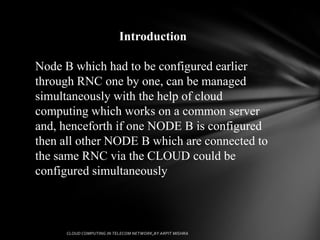 Introduction

Node B which had to be configured earlier
through RNC one by one, can be managed
simultaneously with the help of cloud
computing which works on a common server
and, henceforth if one NODE B is configured
then all other NODE B which are connected to
the same RNC via the CLOUD could be
configured simultaneously
 