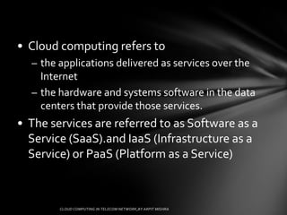 • Cloud computing refers to
  – the applications delivered as services over the
    Internet
  – the hardware and systems software in the data
    centers that provide those services.
• The services are referred to as Software as a
  Service (SaaS).and IaaS (Infrastructure as a
  Service) or PaaS (Platform as a Service)
 