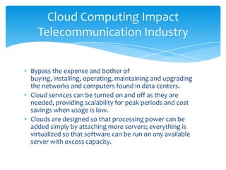 Cloud Computing Impact
  Telecommunication Industry

Bypass the expense and bother of
buying, installing, operating, maintaining and upgrading
the networks and computers found in data centers.
Cloud services can be turned on and off as they are
needed, providing scalability for peak periods and cost
savings when usage is low.
Clouds are designed so that processing power can be
added simply by attaching more servers; everything is
virtualized so that software can be run on any available
server with excess capacity.
 