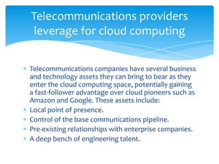 Telecommunications providers
 leverage for cloud computing


Telecommunications companies have several business
and technology assets they can bring to bear as they
enter the cloud computing space, potentially gaining
a fast-follower advantage over cloud pioneers such as
Amazon and Google. These assets include:
Local point of presence.
Control of the base communications pipeline.
Pre-existing relationships with enterprise companies.
A deep bench of engineering talent.
 