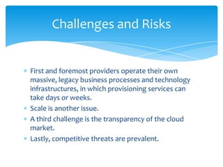 Challenges and Risks


First and foremost providers operate their own
massive, legacy business processes and technology
infrastructures, in which provisioning services can
take days or weeks.
Scale is another issue.
A third challenge is the transparency of the cloud
market.
Lastly, competitive threats are prevalent.
 