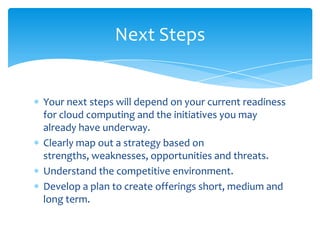 Next Steps


Your next steps will depend on your current readiness
for cloud computing and the initiatives you may
already have underway.
Clearly map out a strategy based on
strengths, weaknesses, opportunities and threats.
Understand the competitive environment.
Develop a plan to create offerings short, medium and
long term.
 