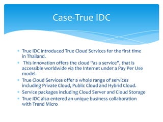 Case-True IDC


True IDC introduced True Cloud Services for the first time
in Thailand.
 This innovation offers the cloud “as a service”, that is
accessible worldwide via the Internet under a Pay Per Use
model.
True Cloud Services offer a whole range of services
including Private Cloud, Public Cloud and Hybrid Cloud.
Service packages including Cloud Server and Cloud Storage
True IDC also entered an unique business collaboration
with Trend Micro
 