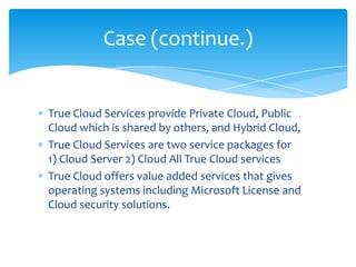 Case (continue.)


True Cloud Services provide Private Cloud, Public
Cloud which is shared by others, and Hybrid Cloud,
True Cloud Services are two service packages for
1) Cloud Server 2) Cloud All True Cloud services
True Cloud offers value added services that gives
operating systems including Microsoft License and
Cloud security solutions.
 