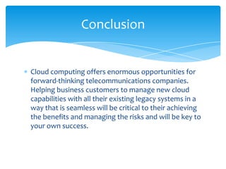Conclusion


Cloud computing offers enormous opportunities for
forward-thinking telecommunications companies.
Helping business customers to manage new cloud
capabilities with all their existing legacy systems in a
way that is seamless will be critical to their achieving
the benefits and managing the risks and will be key to
your own success.
 