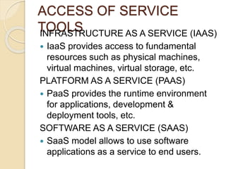 ACCESS OF SERVICE
TOOLSINFRASTRUCTURE AS A SERVICE (IAAS)
 IaaS provides access to fundamental
resources such as physical machines,
virtual machines, virtual storage, etc.
PLATFORM AS A SERVICE (PAAS)
 PaaS provides the runtime environment
for applications, development &
deployment tools, etc.
SOFTWARE AS A SERVICE (SAAS)
 SaaS model allows to use software
applications as a service to end users.
 