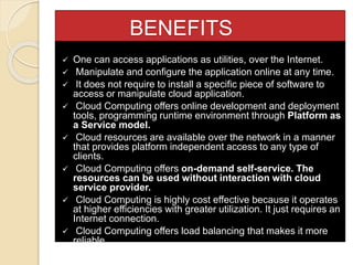 BENEFITS
 One can access applications as utilities, over the Internet.
 Manipulate and configure the application online at any time.
 It does not require to install a specific piece of software to
access or manipulate cloud application.
 Cloud Computing offers online development and deployment
tools, programming runtime environment through Platform as
a Service model.
 Cloud resources are available over the network in a manner
that provides platform independent access to any type of
clients.
 Cloud Computing offers on-demand self-service. The
resources can be used without interaction with cloud
service provider.
 Cloud Computing is highly cost effective because it operates
at higher efficiencies with greater utilization. It just requires an
Internet connection.
 Cloud Computing offers load balancing that makes it more
reliable.
 