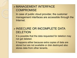  MANAGEMENT INTERFACE
COMPROMISE
In case of public cloud provider, the customer
management interfaces are accessible through the
Internet.
 INSECURE OR INCOMPLETE DATA
DELETION
It is possible that the data requested for deletion may
not get deleted.
It happens either because extra copies of data are
stored but are not available or disk destroyed also
stores data from other tenants.
 