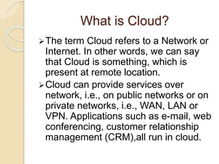 What is Cloud?
The term Cloud refers to a Network or
Internet. In other words, we can say
that Cloud is something, which is
present at remote location.
Cloud can provide services over
network, i.e., on public networks or on
private networks, i.e., WAN, LAN or
VPN. Applications such as e-mail, web
conferencing, customer relationship
management (CRM),all run in cloud.
 