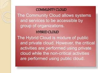 COMMUNITY CLOUD
The Community Cloud allows systems
and services to be accessible by
group of organizations.
HYBRIDCLOUD
The Hybrid Cloud is mixture of public
and private cloud. However, the critical
activities are performed using private
cloud while the non-critical activities
are performed using public cloud.
 