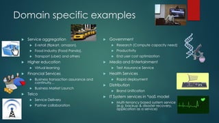 Domain specific examples
 Service aggregation
 E-retail (flipkart, amazon),
 Food Industry (Food Panda),
 Transport (uber) and others
 Higher education
 Virtual learning
 Financial Services
 Business transaction assurance and
continuity…
 Business Market Launch
 Telco
 Service Delivery
 Partner collaboration
 Government
 Research (Compute capacity need)
 Productivity
 End user cost optimization
 Media and Entertainment
 Test Assurance Service
 Health Services
 Rapid deployment
 Distribution
 Brand Unification
 IT System services in *aaS model
 Multi-tenancy based system service
(e.g. backup & disaster recovery,
application as a service)
 