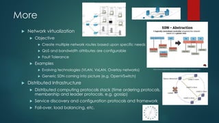 More
 Network virtualization
 Objective
 Create multiple network routes based upon specific needs
 QoS and bandwidth attributes are configurable
 Fault Tolerance
 Examples
 Evolving technologies (VLAN, VxLAN, Overlay networks)
 Generic SDN coming into picture (e.g. OpenVSwitch)
 Distributed Infrastructure
 Distributed computing protocols stack (time ordering protocols,
membership and leader protocols, e.g. gossip)
 Service discovery and configuration protocols and framework
 Fail-over, load balancing, etc.
http://www.slideshare.net/ThomasGraf5/sdn-nfv-introduction
 