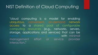 NIST Definition of Cloud Computing
"cloud computing is a model for enabling
ubiquitous, convenient, on-demand network
access to a shared pool of configurable
computing resources (e.g., networks, servers,
storage, applications and services) that can be
rapidly provisioned and released with minimal
management effort or service provider
interaction."
 