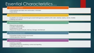 Essential Characteristics…
•Intermediaries (provider) role is eliminated / minimized
•Need driven
On demand self service
•Available over network and through several heterogeneous platforms (thin client, desktop, laptop, servers, mobile)
•Offering over internet
Broad network access
•Resources are pooled
•Location independence
•multi-tenancy model
•Resources include Compute, Memory, Storage, and Network
Resource pooling
•Immediate Scaling outward and inward
•Infinite expansion assumed
Rapid Elasticity & Expansion
•Metering capability
•Transparent resource monitoring, control and reporting
•Results in pay per use!
Measured Service
 