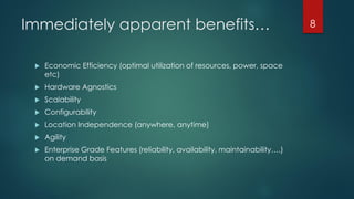 Immediately apparent benefits…
 Economic Efficiency (optimal utilization of resources, power, space
etc)
 Hardware Agnostics
 Scalability
 Configurability
 Location Independence (anywhere, anytime)
 Agility
 Enterprise Grade Features (reliability, availability, maintainability….)
on demand basis
8
 