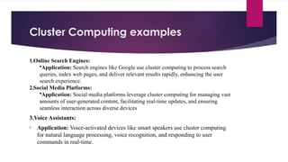 Cluster Computing examples
1.Online Search Engines:
•Application: Search engines like Google use cluster computing to process search
queries, index web pages, and deliver relevant results rapidly, enhancing the user
search experience.
2.Social Media Platforms:
•Application: Social media platforms leverage cluster computing for managing vast
amounts of user-generated content, facilitating real-time updates, and ensuring
seamless interaction across diverse devices
3.Voice Assistants:
• Application: Voice-activated devices like smart speakers use cluster computing
for natural language processing, voice recognition, and responding to user
commands in real-time.
 