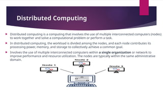 Distributed Computing
 Distributed computing is a computing that involves the use of multiple interconnected computers (nodes)
to work together and solve a computational problem or perform a task.
 In distributed computing, the workload is divided among the nodes, and each node contributes its
processing power, memory, and storage to collectively achieve a common goal.
 Involves the use of multiple interconnected computers within a single organization or network to
improve performance and resource utilization. The nodes are typically within the same administrative
domain.
 