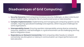 Disadvantages of Grid Computing:
1. Security Concerns: Grid computing introduces security challenges, as data is distributed
across multiple nodes, raising the risk of unauthorized access or data breaches.
2. Complex Implementation: Implementing and managing grid computing systems can be
complex, requiring specialized knowledge and expertise, which may pose challenges for
some organizations.
3. Interoperability Issues: Ensuring seamless interoperability among diverse computing
resources, platforms, and technologies in a grid environment can be challenging and may
lead to integration issues.
4. Dependency on Network Connectivity: Grid computing relies heavily on network
connectivity; any disruptions or latency in communication can impact performance and
task execution.
 