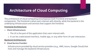 Architecture of Cloud Computing
The architecture of cloud computing encompasses both frontend and backend
components. The frontend is what users interact with directly, while the backend is the
underlying infrastructure and services that support the frontend.
Frontend Architecture:
1. Client Infrastructure:
1. The UI is the part of the application that users interact with.
2. It can be a web-based interface, mobile app, or any other form of user interaction.
Backend Architecture:
 Cloud Service Provider:
Infrastructure provided by cloud service providers (e.g., AWS, Azure, Google Cloud) that
host and manage the backend infrastructure.
 