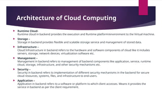 Architecture of Cloud Computing
 Runtime Cloud-
Runtime cloud in backend provides the execution and Runtime platform/environment to the Virtual machine.
 Storage –
Storage in backend provides flexible and scalable storage service and management of stored data.
 Infrastructure –
Cloud Infrastructure in backend refers to the hardware and software components of cloud like it includes
servers, storage, network devices, virtualization software etc.
 Management –
Management in backend refers to management of backend components like application, service, runtime
cloud, storage, infrastructure, and other security mechanisms etc.
 Security –
Security in backend refers to implementation of different security mechanisms in the backend for secure
cloud resources, systems, files, and infrastructure to end-users.
 Application –
Application in backend refers to a software or platform to which client accesses. Means it provides the
service in backend as per the client requirement.
 