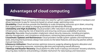 Advantages of cloud computing
1.
Cost Efficiency: Cloud computing eliminates the need for upfront capital investment in hardware and
allows businesses to pay for resources based on actual usage, optimizing costs.
2.
Scalability: Cloud services provide the flexibility to scale computing resources up or down, ensuring
that organizations can adapt to changing workloads and demands efficiently.
3.Reliability and High Availability: Cloud providers offer redundant and geographically distributed
infrastructure, reducing the risk of downtime and ensuring continuous availability of services.
4.Security: Reputable cloud providers implement robust security measures, including encryption,
identity management, and compliance certifications, enhancing data protection and privacy.
5.Automatic Updates and Maintenance: Cloud providers handle system updates and maintenance
tasks, ensuring that businesses always have access to the latest features and security patches without
manual intervention.
6.Resource Utilization: Cloud services optimize resource usage by allowing dynamic allocation and
sharing of computing resources, minimizing idle time and improving overall efficiency.
7.Backup and Disaster Recovery: Cloud platforms offer built-in backup and disaster recovery solutions,
ensuring data resilience and providing a reliable mechanism for data backup and restoration.
 