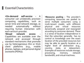 Essential Characteristics
On-demand

self-service - A
consumer can unilaterally provision
computing capabilities, such as
server time and network storage, as
needed
automatically
without
requiring human interaction with
each service’s provider.
Broad
network
access
Capabilities are available over the
network and accessed through
standard mechanisms that promote
use by heterogeneous thin or thick
client platforms (e.g., mobile
phones, laptops, and personal digital
assistants (PDAs)).

Resource pooling - The provider’s

computing resources are pooled to
serve multiple consumers using a
multi-tenant model, with different
physical
and
virtual
resources
dynamically assigned and reassigned
according to consumer demand. There
is a sense of location independence in
that the subscriber generally has no
control or knowledge over the exact
location of the provided resources but
may be able to specify location at a
higher level of abstraction (e.g.,
country, state, or datacenter).
Examples of resources include storage,
processing,
memory,
network
bandwidth, and virtual machines.
11

 