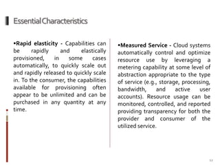 Essential Characteristics
Rapid elasticity - Capabilities can

be
rapidly
and
elastically
provisioned,
in
some
cases
automatically, to quickly scale out
and rapidly released to quickly scale
in. To the consumer, the capabilities
available for provisioning often
appear to be unlimited and can be
purchased in any quantity at any
time.

Measured Service - Cloud systems

automatically control and optimize
resource use by leveraging a
metering capability at some level of
abstraction appropriate to the type
of service (e.g., storage, processing,
bandwidth,
and
active
user
accounts). Resource usage can be
monitored, controlled, and reported
providing transparency for both the
provider and consumer of the
utilized service.

12

 