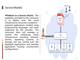 Service Models
Platform as a Service (PaaS) - The

capability provided to the consumer
is to deploy onto the cloud
infrastructure consumer-created or acquired applications created using
programming languages and tools
supported by the provider. The
consumer does not manage or
control the underlying cloud
infrastructure including network,
servers, operating systems, or
storage, but has control over the
deployed applications and possibly
application hosting environment
configurations.

15

 