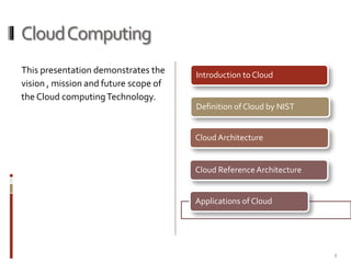 Cloud Computing
This presentation demonstrates the
vision , mission and future scope of
the Cloud computing Technology.

Introduction to Cloud

Definition of Cloud by NIST

Cloud Architecture

Cloud Reference Architecture

Applications of Cloud

2

 