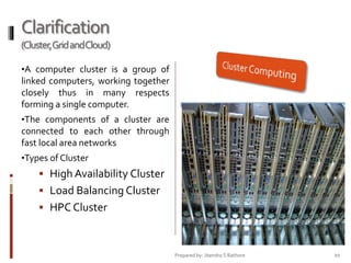 Clarification
(Cluster,Grid andCloud)
•A computer cluster is a group of

linked computers, working together
closely thus in many respects
forming a single computer.
•The components of a cluster are

connected to each other through
fast local area networks
•Types of Cluster

 High Availability Cluster
 Load Balancing Cluster
 HPC Cluster

Prepared by: Jitendra S Rathore

20

 