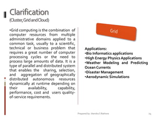 Clarification
(Cluster,Grid andCloud)
•Grid computing is the combination of

computer resources from multiple
administrative domains applied to a
common task, usually to a scientific,
technical or business problem that
requires a great number of computer
processing cycles or the need to
process large amounts of data. It is a
type of parallel and distributed system
that enables the sharing, selection,
and aggregation of geographically
distributed autonomous resources
dynamically at runtime depending on
their
availability,
capability,
performance, cost and users qualityof-service requirements.

Applications:
•Bio Informatics applications
•High Energy Physics Applications
•Weather Modeling and Predicting
Ocean Currents
•Disaster Management
•Aerodynamic Simulations

Prepared by: Jitendra S Rathore

24

 