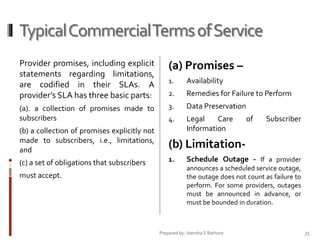Typical Commercial Terms of Service
Provider promises, including explicit
statements regarding limitations,
are codified in their SLAs. A
provider’s SLA has three basic parts:

(a) Promises –

(a). a collection of promises made to
subscribers

1.

Availability

2.

Remedies for Failure to Perform

3.

Data Preservation

4.

Legal
Care
Information

(b) a collection of promises explicitly not
made to subscribers, i.e., limitations,
and

1.

Subscriber

(b) Limitation-

(c) a set of obligations that subscribers

of

must accept.

Schedule Outage - If a provider
announces a scheduled service outage,
the outage does not count as failure to
perform. For some providers, outages
must be announced in advance, or
must be bounded in duration.

Prepared by: Jitendra S Rathore

35

 