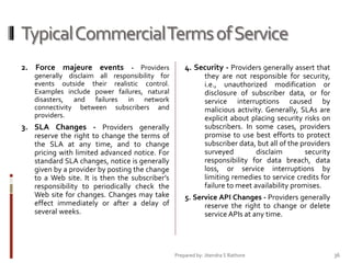 Typical Commercial Terms of Service
2. Force majeure events - Providers

4. Security - Providers generally assert that

generally disclaim all responsibility for
events outside their realistic control.
Examples include power failures, natural
disasters, and failures in network
connectivity between subscribers and
providers.

they are not responsible for security,
i.e., unauthorized modification or
disclosure of subscriber data, or for
service interruptions caused by
malicious activity. Generally, SLAs are
explicit about placing security risks on
subscribers. In some cases, providers
promise to use best efforts to protect
subscriber data, but all of the providers
surveyed
disclaim
security
responsibility for data breach, data
loss, or service interruptions by
limiting remedies to service credits for
failure to meet availability promises.

3. SLA Changes - Providers generally
reserve the right to change the terms of
the SLA at any time, and to change
pricing with limited advanced notice. For
standard SLA changes, notice is generally
given by a provider by posting the change
to a Web site. It is then the subscriber’s
responsibility to periodically check the
Web site for changes. Changes may take
effect immediately or after a delay of
several weeks.

5. Service API Changes - Providers generally
reserve the right to change or delete
service APIs at any time.

Prepared by: Jitendra S Rathore

36

 