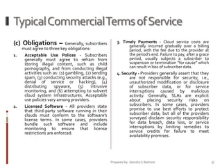 Typical Commercial Terms of Service
(c) Obligations –
1.

2.

Generally, subscribers
must agree to three key obligations:
Acceptable Use Polices - Subscribers
generally must agree to refrain from
storing illegal content, such as child
pornography, and from conducting illegal
activities such as: (1) gambling, (2) sending
spam, (3) conducting security attacks (e.g.,
denial of service or hacking), (4)
distributing
spyware,
(5)
intrusive
monitoring, and (6) attempting to subvert
cloud system infrastructures. Acceptable
use policies vary among providers.
Licensed Software - All providers state
that third-party software running in their
clouds must conform to the software’s
license terms. In some cases, providers
bundle such software and include
monitoring to ensure that license
restrictions are enforced.

3. Timely Payments - Cloud service costs are
generally incurred gradually over a billing
period, with the fee due to the provider at
the period’s end. Failure to pay, after a grace
period, usually subjects a subscriber to
suspension or termination “for cause” which
can result in loss of subscriber data.
4. Security - Providers generally assert that they

are not responsible for security, i.e.,
unauthorized modification or disclosure
of subscriber data, or for service
interruptions caused by malicious
activity. Generally, SLAs are explicit
about placing security risks on
subscribers. In some cases, providers
promise to use best efforts to protect
subscriber data, but all of the providers
surveyed disclaim security responsibility
for data breach, data loss, or service
interruptions by limiting remedies to
service credits for failure to meet
availability promises.

Prepared by: Jitendra S Rathore

37

 