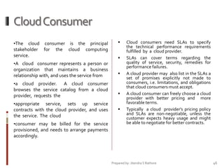 Cloud Consumer
•The cloud consumer is the principal
stakeholder for the cloud computing
service.
•A cloud consumer represents a person or
organization that maintains a business
relationship with, and uses the service from
•a cloud provider. A cloud consumer
browses the service catalog from a cloud
provider, requests the
•appropriate service, sets up service
contracts with the cloud provider, and uses
the service. The cloud
•consumer may be billed for the service
provisioned, and needs to arrange payments
accordingly.








Cloud consumers need SLAs to specify
the technical performance requirements
fulfilled by a cloud provider.
SLAs can cover terms regarding the
quality of service, security, remedies for
performance failures.
A cloud provider may also list in the SLAs a
set of promises explicitly not made to
consumers, i.e. limitations, and obligations
that cloud consumers must accept.
A cloud consumer can freely choose a cloud
provider with better pricing and more
favorable terms.
Typically a cloud provider's pricing policy
and SLAs are non-negotiable, unless the
customer expects heavy usage and might
be able to negotiate for better contracts.

Prepared by: Jitendra S Rathore

46

 