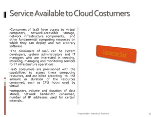 Service Available to Cloud Costumers
•Consumers of IaaS have access to virtual
computers, network-accessible storage,
network infrastructure components, and
other fundamental computing resources on
which they can deploy and run arbitrary
software.
•The consumers of IaaS can be system
developers, system administrators and IT
managers who are interested in creating,
installing, managing and monitoring services
for IT infrastructure operations.
•IaaS consumers are provisioned with the
capabilities to access these computing
resources, and are billed according to the
amount or duration of the resources
consumed, such as CPU hours used by
virtual
•computers, volume and duration of data
stored, network bandwidth consumed,
number of IP addresses used for certain
intervals..

Prepared by: Jitendra S Rathore

50

 