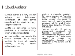 Cloud Auditor
•A cloud auditor is a party that can

•

perform
an
independent
examination of cloud service
controls with the intent to express
an opinion thereon.
•Audits are performed to verify

conformance to standards through
review of objective evidence.
•A cloud auditor can evaluate the

services provided by a cloud
provider in terms of security
controls,
privacy
impact,
performance, etc.

•

Auditing is especially important
for federal agencies as “agencies
should include a contractual
clause enabling third parties to
assess security controls of cloud
providers” [4] (by Vivek Kundra,
Federal Cloud Computing Strategy,
Feb. 2011.).
Security controls [3] are the
management, operational, and
technical
safeguards
or
countermeasures employed within
an
organizational
information
system
to
protect
the
confidentiality,
integrity,
and
availability of the system and its
information.

Prepared by: Jitendra S Rathore

53

 
