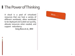 The Power of Thinking
A cloud is a pool of virtualized
resources that can host a variety of
different workloads, allow workloads
to be deployed and scaled-out quickly,
allocate resources when needed, and
support redundancy.

Greg Boss et al., IBM

6

 