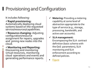 Provisioning and Configuration
It includes followingRapid provisioning:
Automatically deploying cloud
systems based on the requested
service/resources/capabilities.
Resource changing: Adjusting
configuration/resource
assignment for repairs, upgrades
and joining new nodes into the
cloud.
Monitoring and Reporting:
Discovering and monitoring
virtual resources, monitoring
cloud operations and events and
generating performance reports.

 Metering: Providing a metering

capability at some level of
abstraction appropriate to the
type of service (e.g., storage,
processing, bandwidth, and
active user accounts).
 SLA management:

Encompassing the SLA contract
definition (basic schema with
the QoS parameters), SLA
monitoring and SLA
enforcement according to
defined policies.
 Figure
62

 
