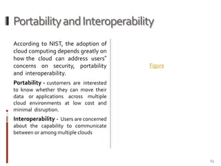 Portability and Interoperability
According to NIST, the adoption of
cloud computing depends greatly on
how the cloud can address users‟
concerns on security, portability
and interoperability.

Figure

Portability - customers are interested
to know whether they can move their
data or applications across multiple
cloud environments at low cost and
minimal disruption.

Interoperability - Users are concerned
about the capability to communicate
between or among multiple clouds

63

 