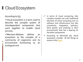Cloud Ecosystem
According to [5],
Cloud ecosystem is a term used to

describe the complex system of
interdependent components that
work together to enable cloud
services.
Merriam-Webster

defines
an
ecosystem as the complex of a
community of organisms and its
environment functioning as an
ecological unit.

 In terms of cloud computing, that

complex includes not only traditional
elements of cloud computing such as
software and infrastructure but also
consultants, integrators, partners,
third parties and anything in their
environments that has a bearing on
the other components.
 According to Microsoft [6], cloud

ecosystem includes all the things as
shown in the figure

66

 