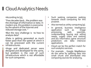 Cloud Analytics Needs
•According to [9],

“Few decades back , the problem was
the shortage of information or data. In
modern era, this problem is overcome
by the advent of the Internet and
reduced storage cost. ”
•But the new challenge is to how to
analyze data?
•Data is getting generated as much
faster pace than the speed at which it
can be processed with the current
infrastructures.
•Huge and dedicated server were
designed and developed for the same,
but problem is the cost of such
infrastructure which is not affordable
for such companies.

•
•
•

•

•

Such seeking companies seeking
towards cloud computing for this
purpose.
Also termed as utility computing [9].
In general, business Intelligence
application such as
image
processing,
web
searches,
understanding buying and selling
needs, supply chain and ranking
and bio informatics (gene structure
prediction) are data intensive
applications.
Cloud can be the perfect match for
such analytics services.
For example , Google MapReduce
do the same by splitting data into
small chunk and distributed into
computing sources for analyzing.

73

 